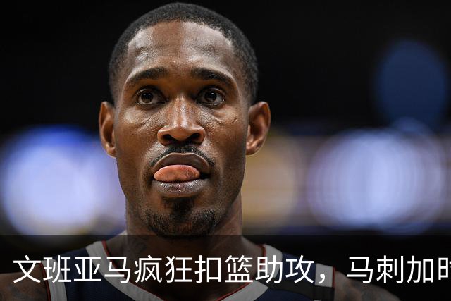 文班亚马疯狂扣篮助攻，马刺加时赛强势逆转爵士